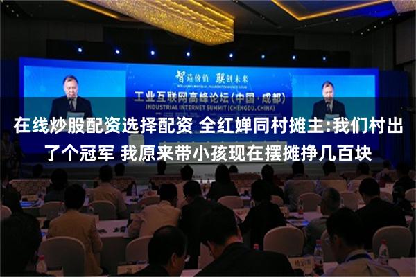 在线炒股配资选择配资 全红婵同村摊主:我们村出了个冠军 我原来带小孩现在摆摊挣几百块