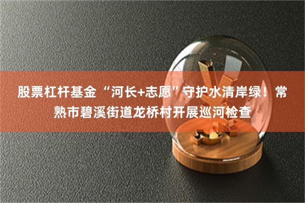 股票杠杆基金 “河长+志愿”守护水清岸绿！常熟市碧溪街道龙桥村开展巡河检查