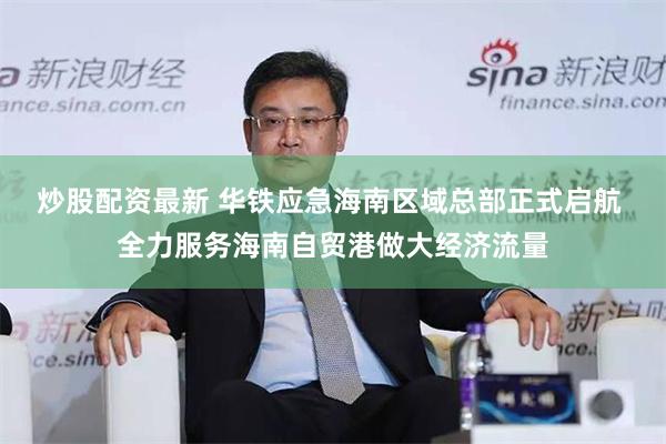 炒股配资最新 华铁应急海南区域总部正式启航 全力服务海南自贸港做大经济流量