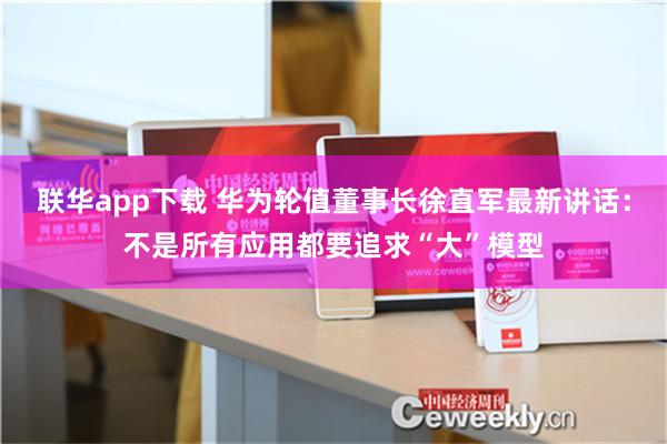 联华app下载 华为轮值董事长徐直军最新讲话：不是所有应用都要追求“大”模型
