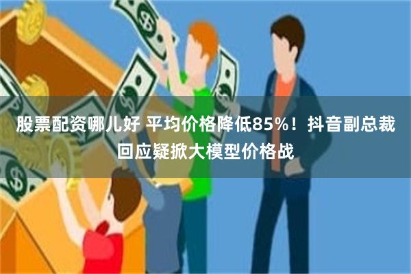 股票配资哪儿好 平均价格降低85%！抖音副总裁回应疑掀大模型价格战