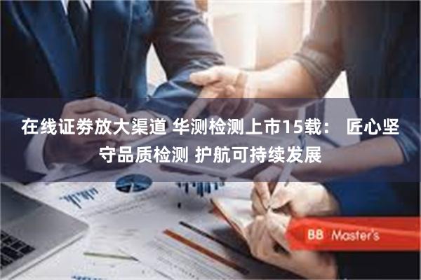 在线证劵放大渠道 华测检测上市15载： 匠心坚守品质检测 护航可持续发展