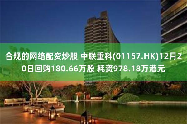 合规的网络配资炒股 中联重科(01157.HK)12月20日回购180.66万股 耗资978.18万港元