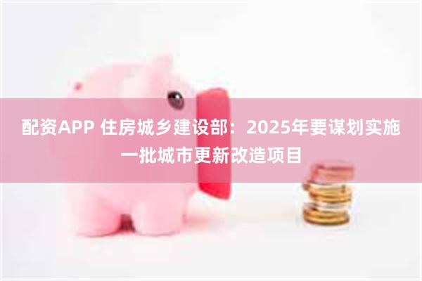配资APP 住房城乡建设部：2025年要谋划实施一批城市更新改造项目