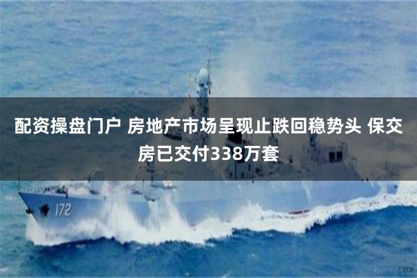 配资操盘门户 房地产市场呈现止跌回稳势头 保交房已交付338万套