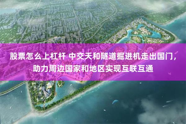 股票怎么上杠杆 中交天和隧道掘进机走出国门，助力周边国家和地区实现互联互通
