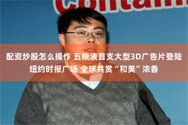 配资炒股怎么操作 五粮液首支大型3D广告片登陆纽约时报广场 全球共赏“和美”浓香