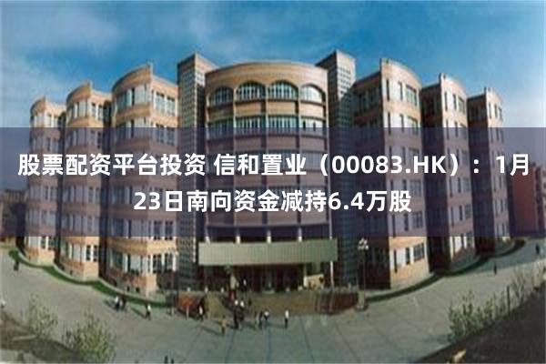 股票配资平台投资 信和置业（00083.HK）：1月23日南向资金减持6.4万股
