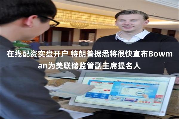 在线配资实盘开户 特朗普据悉将很快宣布Bowman为美联储监管副主席提名人