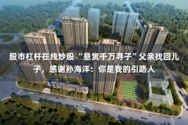 股市杠杆在线炒股 “悬赏千万寻子”父亲找回儿子，感谢孙海洋：你是我的引路人