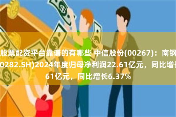 股票配资平台靠谱的有哪些 中信股份(00267)：南钢股份(600282.SH)2024年度归母净利润22.61亿元，同比增长6.37%