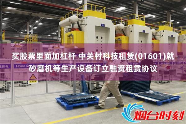 买股票里面加杠杆 中关村科技租赁(01601)就砂磨机等生产设备订立融资租赁协议