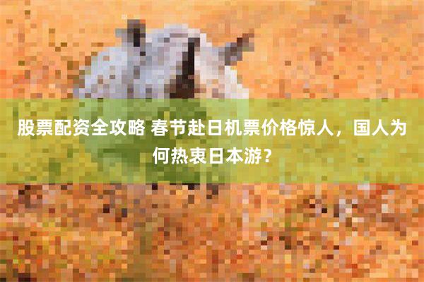 股票配资全攻略 春节赴日机票价格惊人，国人为何热衷日本游？