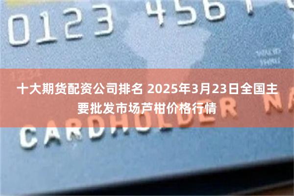 十大期货配资公司排名 2025年3月23日全国主要批发市场芦柑价格行情