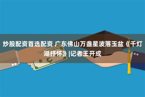 炒股配资首选配资 广东佛山万盏星波落玉盆《千灯湖抒怀》|记者王开成