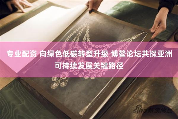 专业配资 向绿色低碳转型升级 博鳌论坛共探亚洲可持续发展关键路径