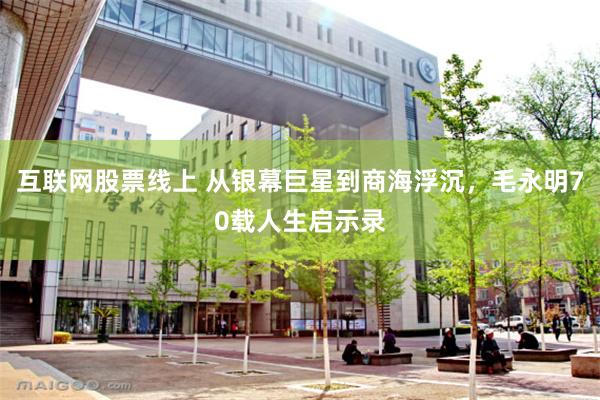 互联网股票线上 从银幕巨星到商海浮沉，毛永明70载人生启示录