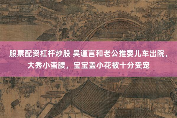 股票配资杠杆炒股 吴谨言和老公推婴儿车出院，大秀小蛮腰，宝宝盖小花被十分受宠