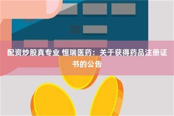 配资炒股真专业 恒瑞医药：关于获得药品注册证书的公告