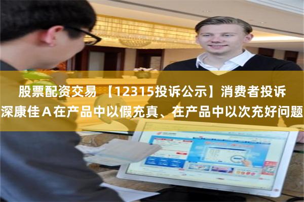 股票配资交易 【12315投诉公示】消费者投诉深康佳Ａ在产品中以假充真、在产品中以次充好问题