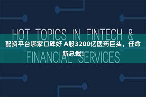 配资平台哪家口碑好 A股3200亿医药巨头，任命新总裁！