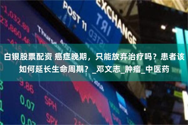白银股票配资 癌症晚期，只能放弃治疗吗？患者该如何延长生命周期？_邓文志_肿瘤_中医药