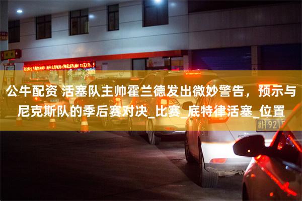 公牛配资 活塞队主帅霍兰德发出微妙警告，预示与尼克斯队的季后赛对决_比赛_底特律活塞_位置