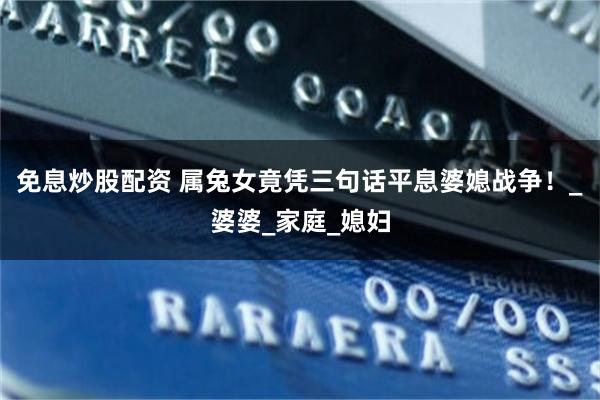 免息炒股配资 属兔女竟凭三句话平息婆媳战争！_婆婆_家庭_媳妇