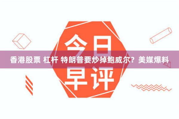 香港股票 杠杆 特朗普要炒掉鲍威尔？美媒爆料