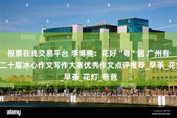 股票在线交易平台 李博雅：花好“粤”圆 广州有年味|第二十届冰心作文写作大赛优秀作文点评推荐_早茶_花灯_爸爸