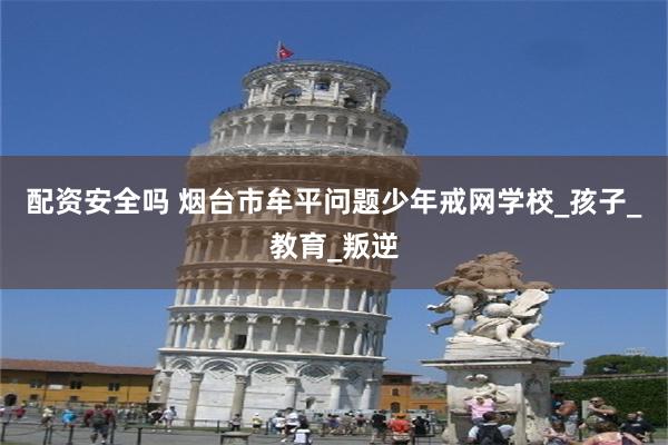 配资安全吗 烟台市牟平问题少年戒网学校_孩子_教育_叛逆