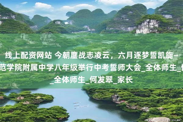 线上配资网站 今朝鏖战志凌云，六月逐梦誓凯旋—广西民族师范学院附属中学八年级举行中考誓师大会_全体师生_何发翠_家长