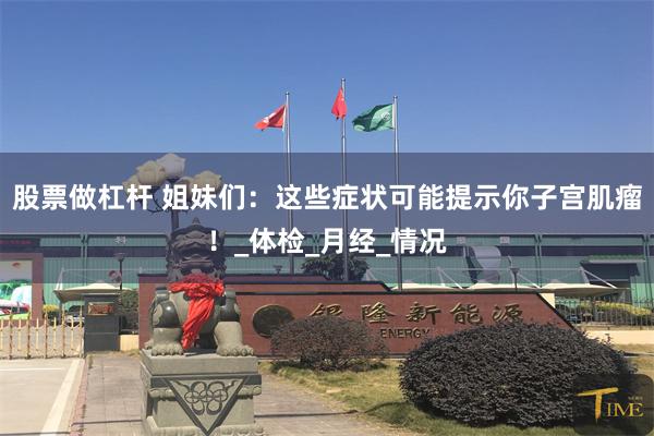 股票做杠杆 姐妹们：这些症状可能提示你子宫肌瘤！_体检_月经_情况