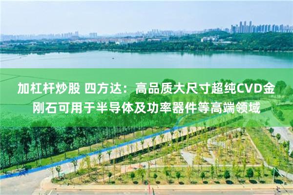 加杠杆炒股 四方达：高品质大尺寸超纯CVD金刚石可用于半导体及功率器件等高端领域