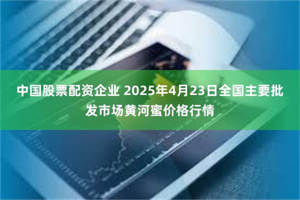 中国股票配资企业 2025年4月23日全国主要批发市场黄河蜜价格行情