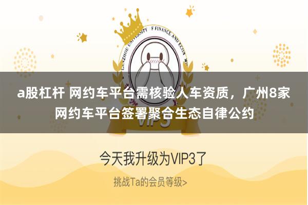 a股杠杆 网约车平台需核验人车资质，广州8家网约车平台签署聚合生态自律公约
