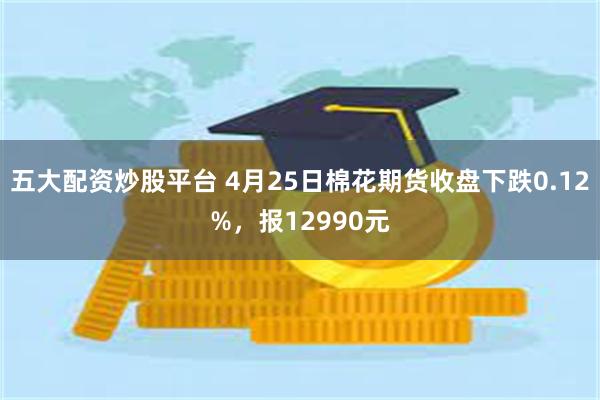 五大配资炒股平台 4月25日棉花期货收盘下跌0.12%，报12990元