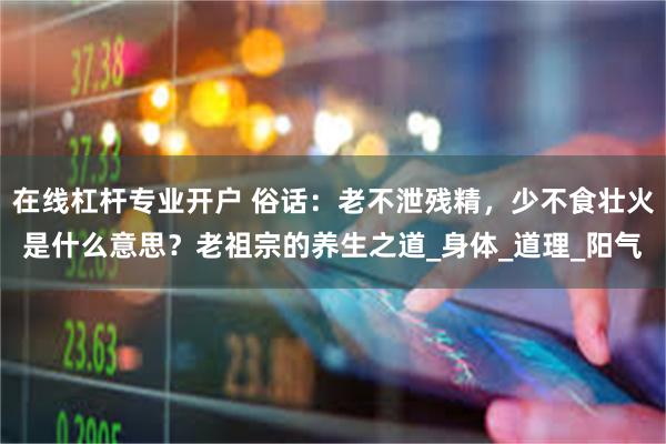 在线杠杆专业开户 俗话：老不泄残精，少不食壮火是什么意思？老祖宗的养生之道_身体_道理_阳气