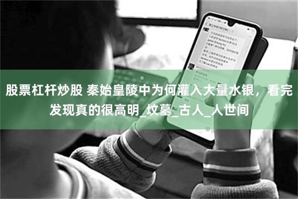 股票杠杆炒股 秦始皇陵中为何灌入大量水银，看完发现真的很高明_坟墓_古人_人世间