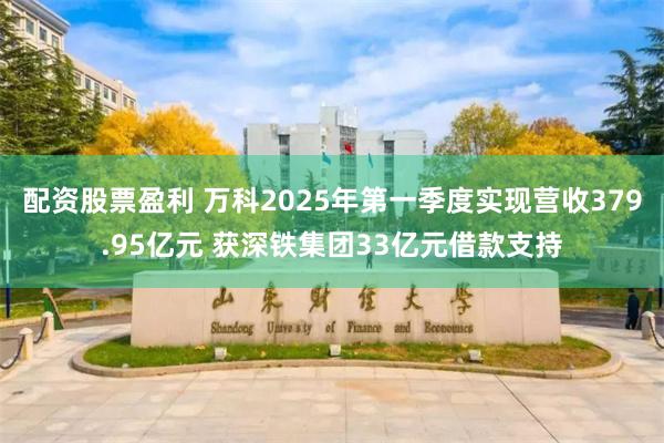 配资股票盈利 万科2025年第一季度实现营收379.95亿元 获深铁集团33亿元借款支持