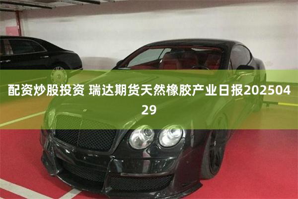 配资炒股投资 瑞达期货天然橡胶产业日报20250429