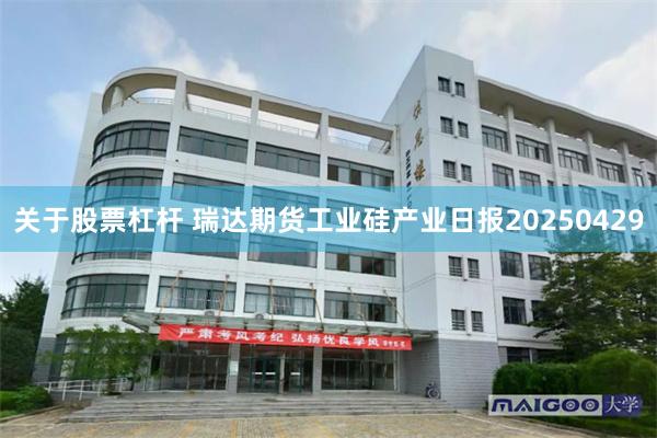 关于股票杠杆 瑞达期货工业硅产业日报20250429