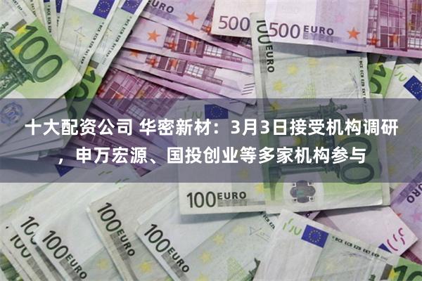 十大配资公司 华密新材：3月3日接受机构调研，申万宏源、国投创业等多家机构参与