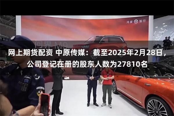 网上期货配资 中原传媒：截至2025年2月28日，公司登记在册的股东人数为27810名