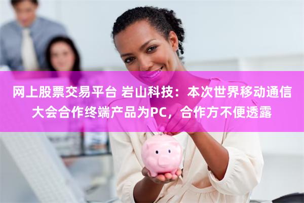 网上股票交易平台 岩山科技：本次世界移动通信大会合作终端产品为PC，合作方不便透露
