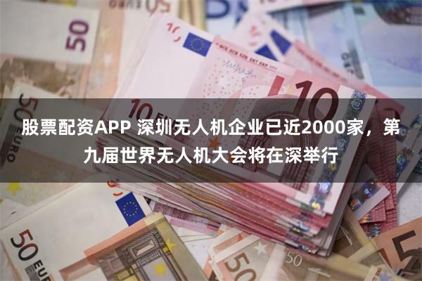 股票配资APP 深圳无人机企业已近2000家，第九届世界无人机大会将在深举行