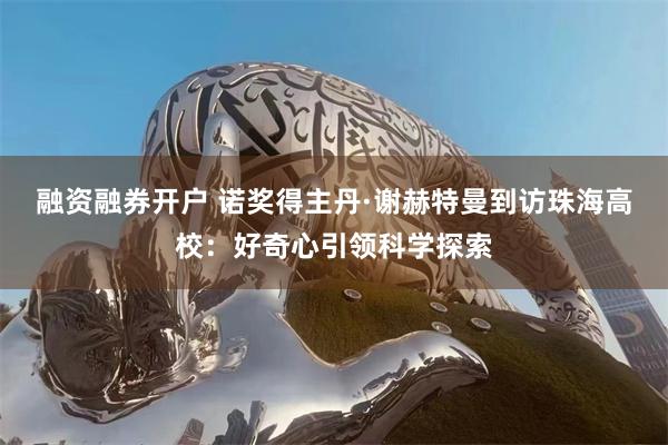 融资融券开户 诺奖得主丹·谢赫特曼到访珠海高校：好奇心引领科学探索