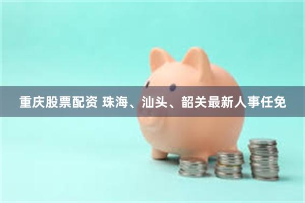 重庆股票配资 珠海、汕头、韶关最新人事任免