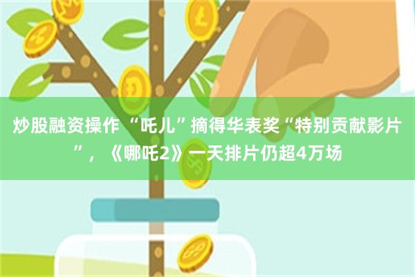 炒股融资操作 “吒儿”摘得华表奖“特别贡献影片”，《哪吒2》一天排片仍超4万场