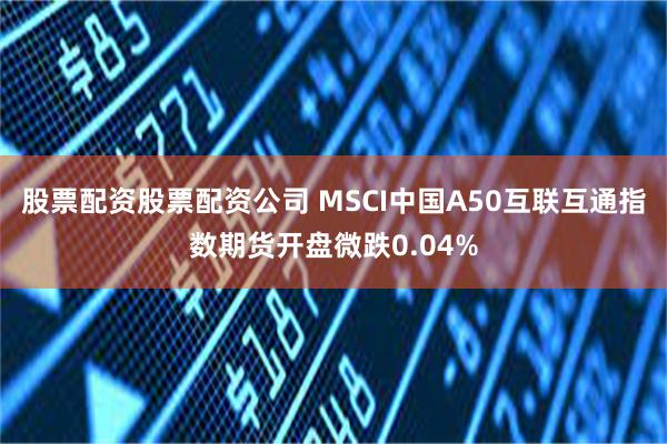 股票配资股票配资公司 MSCI中国A50互联互通指数期货开盘微跌0.04%